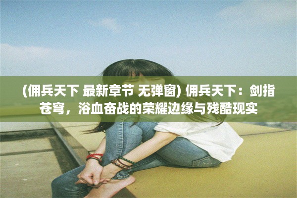 (佣兵天下 最新章节 无弹窗) 佣兵天下：剑指苍穹，浴血奋战的荣耀边缘与残酷现实