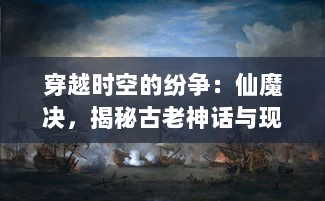 穿越时空的纷争：仙魔决，揭秘古老神话与现代科技之间的无尽战争