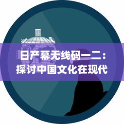 日产幕无线码一二：探讨中国文化在现代科技产业中的融合与创新