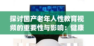 探讨国产老年人性教育视频的重要性与影响：健康、自尊与生活质量提升 v7.3.7下载