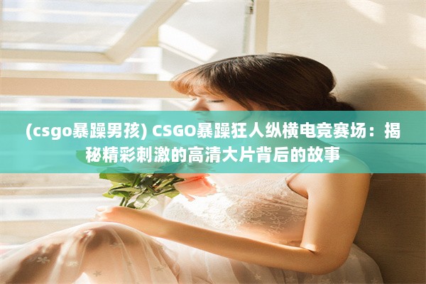 (csgo暴躁男孩) CSGO暴躁狂人纵横电竞赛场：揭秘精彩刺激的高清大片背后的故事