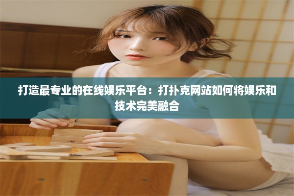 打造最专业的在线娱乐平台：打扑克网站如何将娱乐和技术完美融合