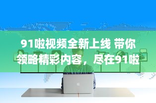 91啦视频全新上线 带你领略精彩内容，尽在91啦视频平台观看。