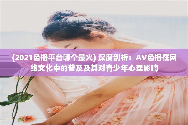 (2021色播平台哪个最火) 深度剖析：AV色播在网络文化中的普及及其对青少年心理影响