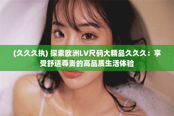 (久久久执) 探索欧洲LV尺码大精品久久久：享受舒适尊贵的高品质生活体验