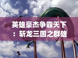 英雄豪杰争霸天下：斩龙三国之群雄逐鹿、英勇斩龙，重塑华夏神话历史全新篇章