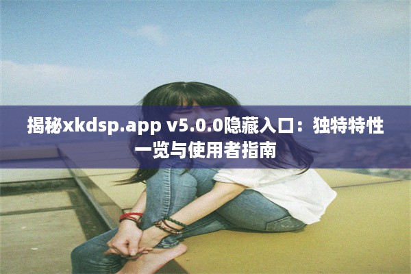 揭秘xkdsp.app v5.0.0隐藏入口：独特特性一览与使用者指南