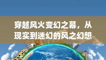 穿越风火变幻之幕，从现实到迷幻的风之幻想世界的非凡冒险