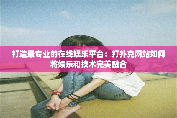 打造最专业的在线娱乐平台：打扑克网站如何将娱乐和技术完美融合