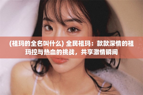 (祖玛的全名叫什么) 全民祖玛：款款深情的祖玛控与热血的挑战，共享激情瞬间