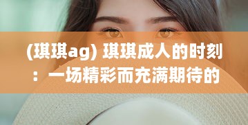 (琪琪ag) 琪琪成人的时刻：一场精彩而充满期待的蜕变之旅的记录与分享