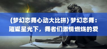 (梦幻恋舞心动大比拼) 梦幻恋舞：璀璨星光下，舞者们激情燃烧的爱情舞动故事