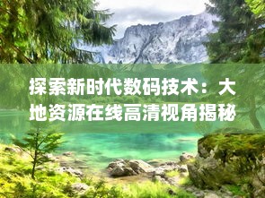 探索新时代数码技术：大地资源在线高清视角揭秘自然的壮丽景观与珍稀物种 v8.3.0下载