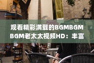 观看精彩满载的BGMBGMBGM老太太视频HD：丰富生活，喜悦心情的高清影像欣赏