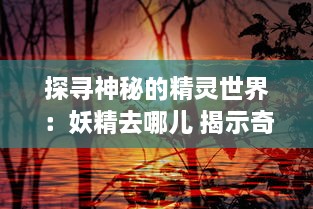 探寻神秘的精灵世界：妖精去哪儿 揭示奇幻生物的秘密旅行与生存之道