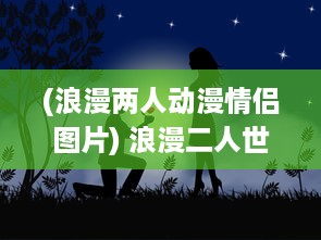 (浪漫两人动漫情侣图片) 浪漫二人世界：高清视频播放平台带您探索爱情的美好瞬间