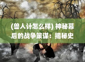 (兽人计怎么样) 神秘幕后的战争策谋：揭秘史诗级冒险传说中的兽人计划