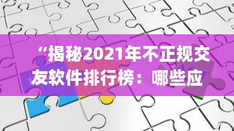 “揭秘2021年不正规交友软件排行榜：哪些应用隐藏着用户安全风险 ” v9.8.9下载