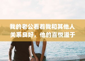 我的老公看着我和其他人关系良好，他的喜悦溢于言表，他说这是他的幸福 v3.5.9下载