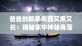 爸爸的那条东西又黑又长：揭秘家中神秘角落中的老式钓鱼竿传承故事