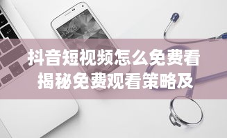 抖音短视频怎么免费看 揭秘免费观看策略及软件使用技巧 v2.4.8下载