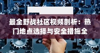 最全野战社区视频剖析：热门地点选择与安全措施全攻略!如何避免隐私泄露