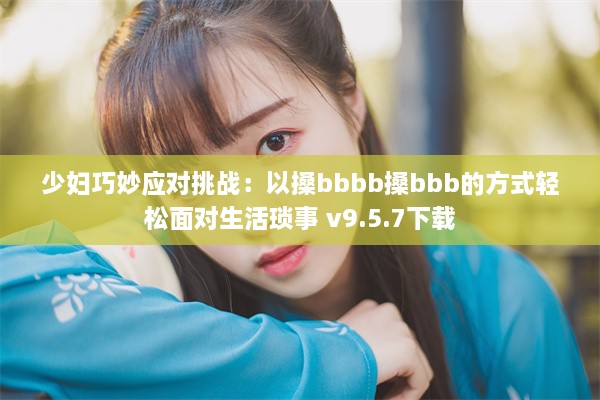 少妇巧妙应对挑战：以搡bbbb搡bbb的方式轻松面对生活琐事 v9.5.7下载