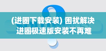 (进圈下载安装) 困扰解决 进圈极速版安装不再难 一站式攻略帮你快速上手