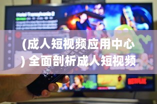 (成人短视频应用中心) 全面剖析成人短视频app的市场需求、用户偏好和行业发展趋势