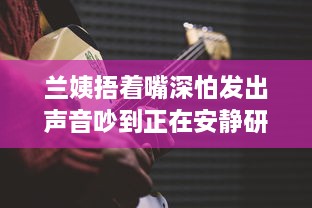 兰姨捂着嘴深怕发出声音吵到正在安静研读的学生：尊重与理解的深沉寓言