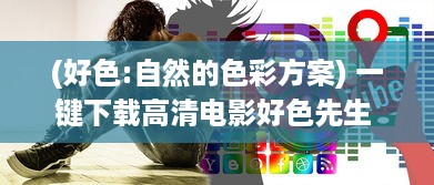 (好色:自然的色彩方案) 一键下载高清电影好色先生 ：探索都市生活的幽默与情欲