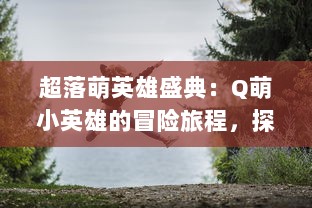 超落萌英雄盛典：Q萌小英雄的冒险旅程，探索神秘世界，开启梦幻魔法战斗