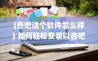 (杏吧这个软件怎么样) 如何轻松安装以杏吧轻量版 一步一图教您快速上手