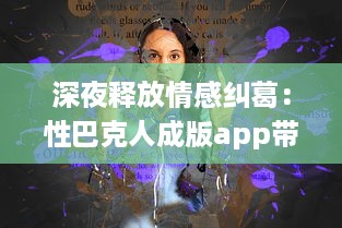 深夜释放情感纠葛：性巴克人成版app带来的心理冲击与情感纠结探讨