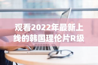 观看2022年最新上线的韩国理伦片R级：探索现代韩国电影中的情感与艺术审美 v3.1.6下载