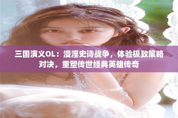 三国演义OL：浸淫史诗战争，体验极致策略对决，重塑传世经典英雄传奇