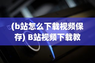 (b站怎么下载视频保存) B站视频下载教程：详解如何轻松下载并保存你喜欢的B站视频