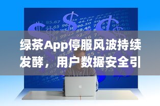 绿茶App停服风波持续发酵，用户数据安全引关注 能否继续使用成疑虑重重。