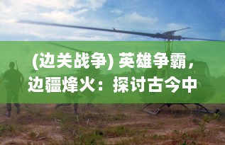 (边关战争) 英雄争霸，边疆烽火：探讨古今中外国战的历史沿革与影响