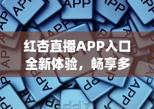 红杏直播APP入口全新体验，畅享多元互动，随时随地链接精彩世界