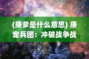 (庚爹是什么意思) 庚宠兵团：冲破战争战线，探索未知世界的冒险征程