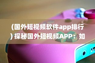 (国外短视频软件app排行) 探秘国外短视频APP：如何借助全球视角拓展内容创意