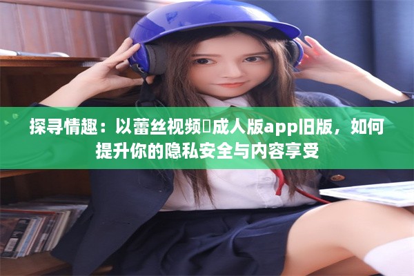 探寻情趣：以蕾丝视频♥成人版app旧版，如何提升你的隐私安全与内容享受