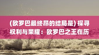 (欧罗巴最终昂的结局是) 探寻权利与荣耀：欧罗巴之王在历史洪流中的霸权崛起与挑战