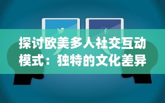 探讨欧美多人社交互动模式：独特的文化差异与沟通方式的深度分析与研究 v7.3.2下载