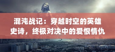 混沌战记：穿越时空的英雄史诗，终极对决中的爱恨情仇与生死存亡