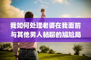 我如何处理老婆在我面前与其他男人畅聊的尴尬局面：互信与沟通的重要性揭秘 v3.2.2下载