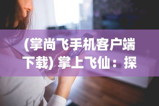 (掌尚飞手机客户端下载) 掌上飞仙：探索现代科技与古代神话的完美融合