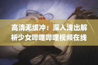 高清无缓冲：深入浅出解析少女哔哩哔哩视频在线观看的独特魅力与细节