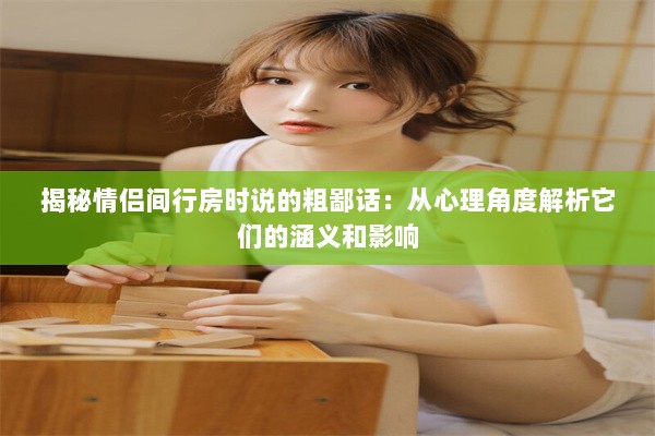 揭秘情侣间行房时说的粗鄙话：从心理角度解析它们的涵义和影响